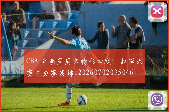 CBA 全明星周末精彩回顾：扣篮大赛三分赛集锦_20260702035046