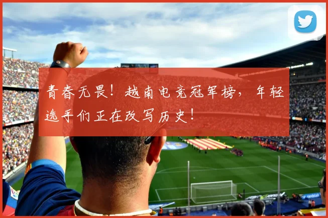 青春无畏！越南电竞冠军榜，年轻选手们正在改写历史！