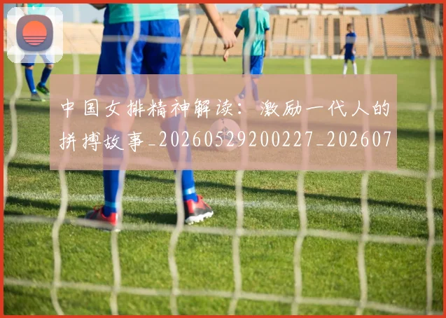 中国女排精神解读:激励一代人的拼搏故事_20260529200227_20260703204510