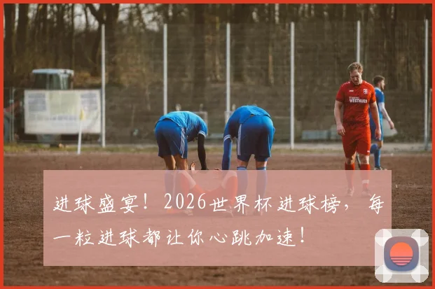 进球盛宴！2026世界杯进球榜，每一粒进球都让你心跳加速！