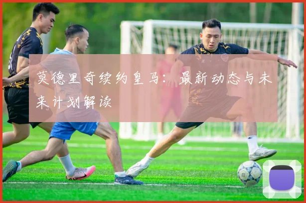 莫德里奇续约皇马：最新动态与未来计划解读