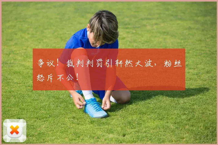争议！裁判判罚引轩然大波，粉丝怒斥不公！
