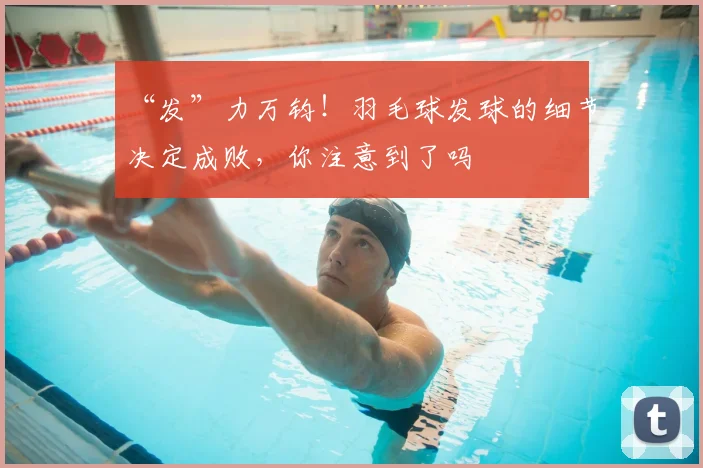 “发”力万钧!羽毛球发球的细节决定成败,你注意到了吗