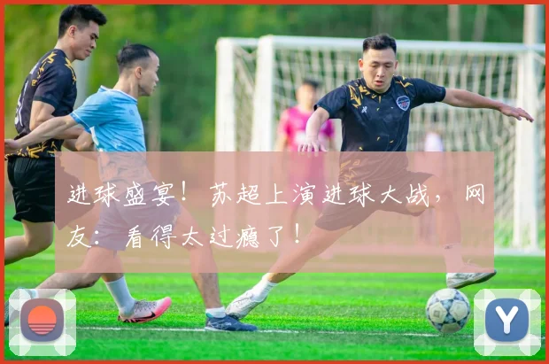 进球盛宴！苏超上演进球大战，网友：看得太过瘾了！