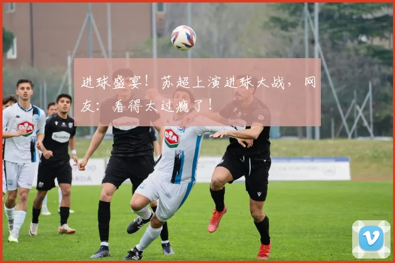 进球盛宴！苏超上演进球大战，网友：看得太过瘾了！