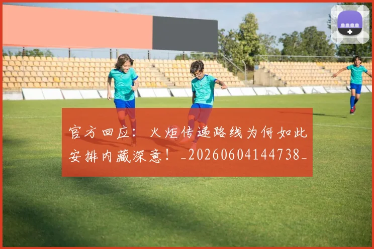 官方回应：火炬传递路线为何如此安排内藏深意！_20260604144738_20260707144309