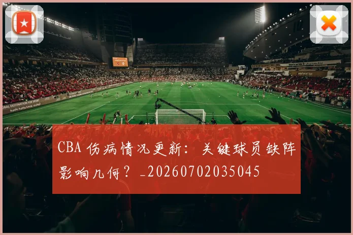 CBA 伤病情况更新:关键球员缺阵影响几何?_20260702035045