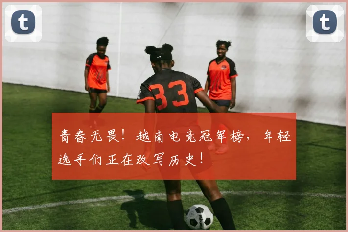 青春无畏!越南电竞冠军榜,年轻选手们正在改写历史!