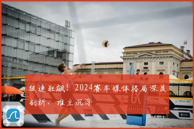 极速狂飙！2024赛车媒体格局深度剖析，谁主沉浮