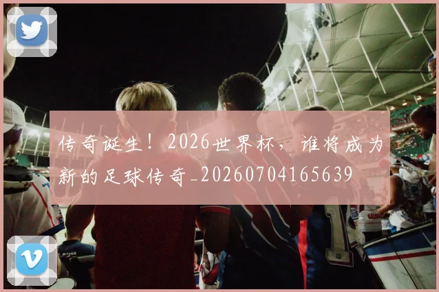 传奇诞生!2026世界杯,谁将成为新的足球传奇_20260704165639
