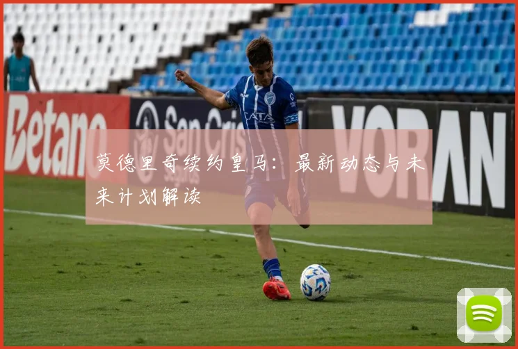 莫德里奇续约皇马：最新动态与未来计划解读