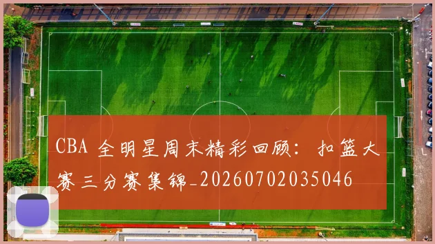 CBA 全明星周末精彩回顾：扣篮大赛三分赛集锦_20260702035046