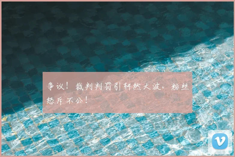 争议!裁判判罚引轩然大波,粉丝怒斥不公!
