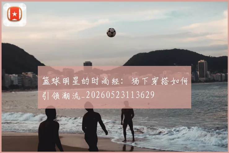 篮球明星的时尚经：场下穿搭如何引领潮流_20260523113629